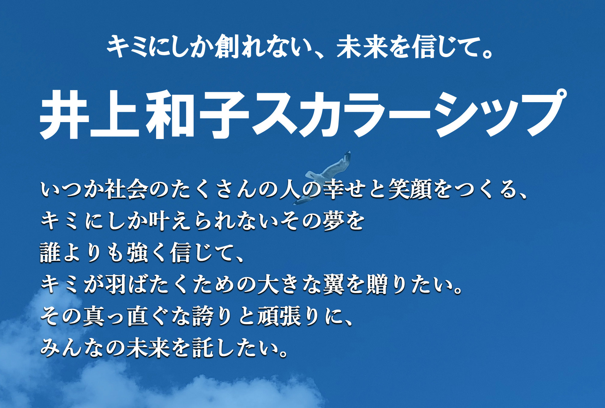 井上和子スカラーシップ/キミにしか創れない、未来を信じて。いつか社会のたくさんの人の幸せと笑顔をつくる、キミにしか叶えられないその夢を誰よりも強く信じて、キミが羽ばたくための大きな翼を贈りたい。その真っ直ぐな誇りと頑張りに、みんなの未来を託したい。